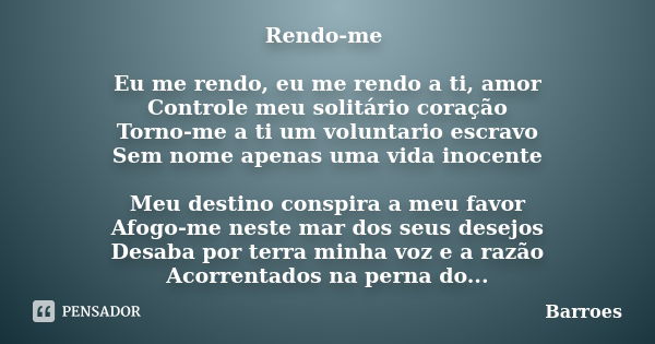 Rendo-me Eu me rendo, eu me rendo a ti, amor Controle meu solitário coração Torno-me a ti um voluntario escravo Sem nome apenas uma vida inocente Meu destino co... Frase de BARROES.