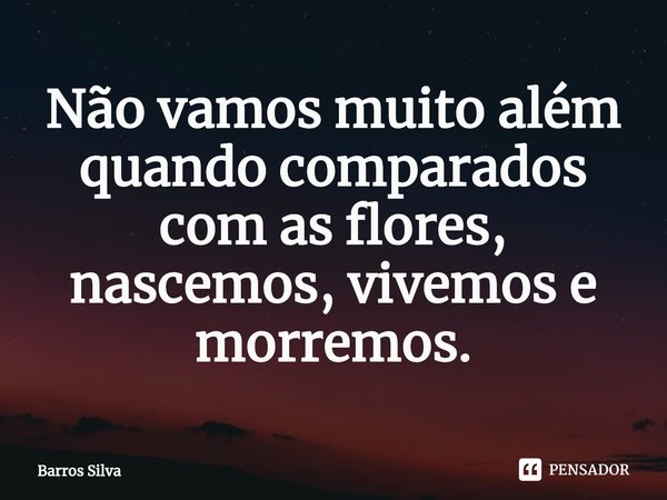 ⁠⁠Não vamos muito além quando comparados com as flores, nascemos, vivemos e morremos.... Frase de Barros Silva.