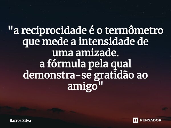 "a reciprocidade é o termômetro quemede a intensidade de uma amizade. a fórmula pela qual demonstra-se gratidão ao amigo"... Frase de Barros Silva.