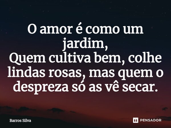 O amor é como um jardim, Quem cultiva bem, colhe lindas rosas, mas quem o despreza só as vê secar.... Frase de Barros Silva.