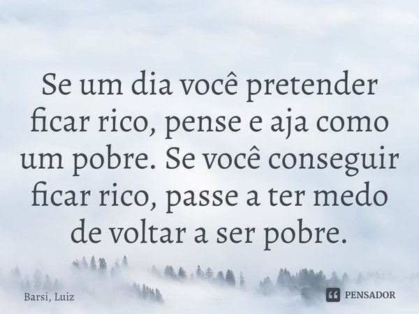 ⁠Se um dia você pretender ficar rico, pense e aja como um pobre. Se você conseguir ficar rico, passe a ter medo de voltar a ser pobre.... Frase de Barsi, Luiz.