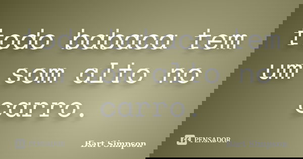 todo babaca tem um som alto no carro.... Frase de bart simpson.