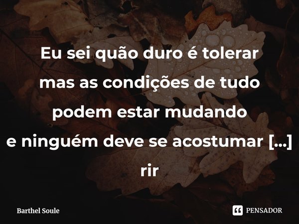 ⁠Eu sei quão duro é tolerar
mas as condições de tudo podem estar mudando
e ninguém deve se acostumar a rir
ninguém deve se acostumar a rir... Frase de Barthel Soule.