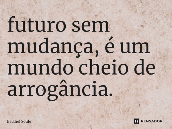 ⁠futuro sem mudança, é um mundo cheio de arrogância.... Frase de Barthel Soule.