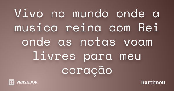 Vivo no mundo onde a musica reina com Rei onde as notas voam livres para meu coração... Frase de Bartimeu.