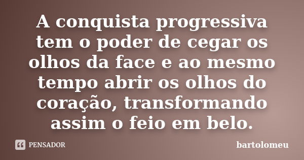 A conquista progressiva tem o poder de cegar os olhos da face e ao mesmo tempo abrir os olhos do coração, transformando assim o feio em belo.... Frase de bartolomeu.