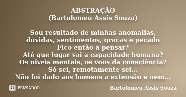 ABSTRAÇÃO (Bartolomeu Assis Souza) Sou resultado de minhas anomalias, dúvidas, sentimentos, graças e pecado Fico então a pensar? Até que lugar vai a capacidade ... Frase de Bartolomeu Assis Souza.