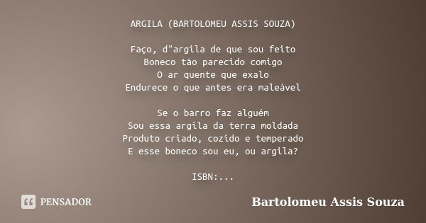 ARGILA (BARTOLOMEU ASSIS SOUZA) Faço, d"argila de que sou feito Boneco tão parecido comigo O ar quente que exalo Endurece o que antes era maleável Se o bar... Frase de Bartolomeu Assis Souza.