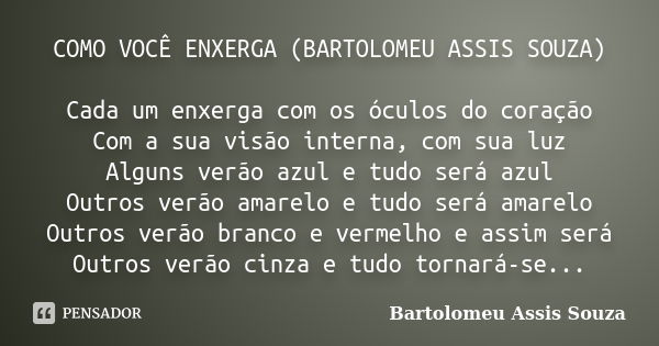 COMO VOCÊ ENXERGA (BARTOLOMEU ASSIS SOUZA) Cada um enxerga com os óculos do coração Com a sua visão interna, com sua luz Alguns verão azul e tudo será azul Outr... Frase de Bartolomeu Assis Souza.