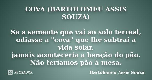 COVA (BARTOLOMEU ASSIS SOUZA) Se a semente que vai ao solo terreal, odiasse a "cova" que lhe subtrai a vida solar, jamais aconteceria a benção do pão.... Frase de Bartolomeu Assis Souza.