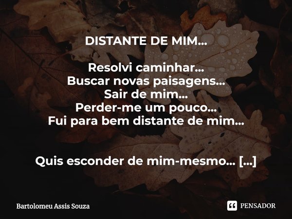 DISTANTE DE MIM... Resolvi caminhar...
Buscar novas paisagens...
Sair de mim...
Perder-me um pouco...
Fui para bem distante de mim... Quis esconder de mim-mesmo... Frase de Bartolomeu Assis Souza.