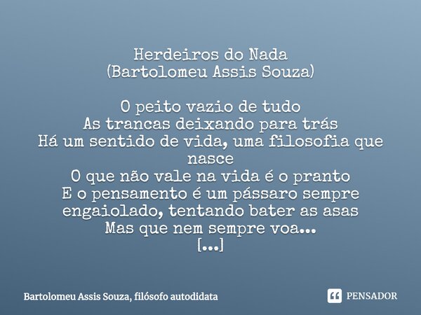 Herdeiros do Nada
(Bartolomeu Assis Souza) O peito vazio de tudo
As trancas deixando para trás
Há um sentido de vida, uma filosofia que nasce
O que não vale na ... Frase de Bartolomeu Assis Souza, filósofo autodidata.