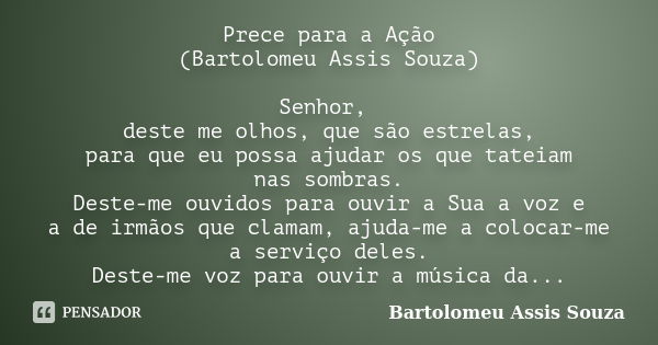 Prece para a Ação (Bartolomeu Assis Souza) Senhor, deste me olhos, que são estrelas, para que eu possa ajudar os que tateiam nas sombras. Deste-me ouvidos para ... Frase de Bartolomeu Assis Souza.