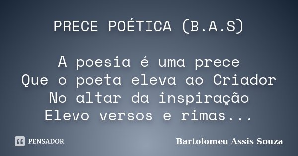 PRECE POÉTICA (B.A.S) A poesia é uma prece Que o poeta eleva ao Criador No altar da inspiração Elevo versos e rimas...... Frase de Bartolomeu Assis Souza.