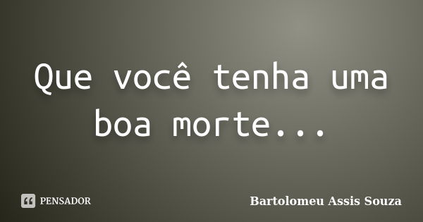 Que você tenha uma boa morte...... Frase de Bartolomeu Assis Souza.