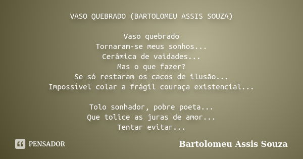 VASO QUEBRADO (BARTOLOMEU ASSIS SOUZA) Vaso quebrado Tornaram-se meus sonhos... Cerâmica de vaidades... Mas o que fazer? Se só restaram os cacos de ilusão... Im... Frase de Bartolomeu Assis Souza.