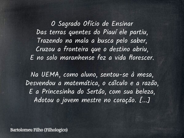 O Sagrado Ofício de Ensinar Das terras quentes do Piauí ele partiu, Trazendo na mala a busca pelo saber, Cruzou a fronteira que o destino abriu, E no solo maran... Frase de Bartolomeu Filho (Filhologico).