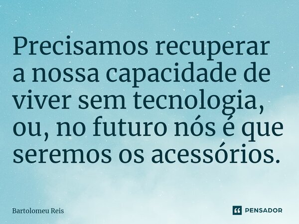 Precisamos recuperar a nossa capacidade de viver sem tecnologia, ou, no futuro nós é que seremos os acessórios.⁠... Frase de Bartolomeu Reis.