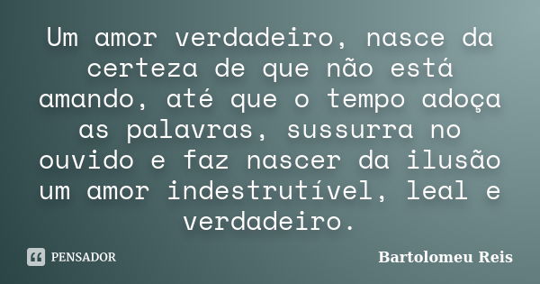 Um amor verdadeiro, nasce da certeza de que não está amando, até que o tempo adoça as palavras, sussurra no ouvido e faz nascer da ilusão um amor indestrutível,... Frase de Bartolomeu Reis.