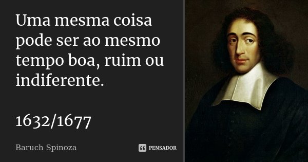 Uma mesma coisa pode ser ao mesmo tempo boa, ruim ou indiferente. 1632/1677... Frase de Baruch Spinoza.