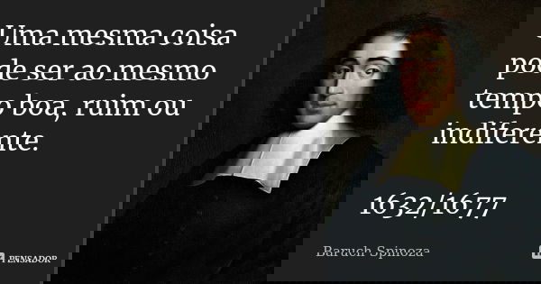 Uma mesma coisa pode ser ao mesmo tempo boa, ruim ou indiferente. 1632/1677... Frase de Baruch Spinoza.