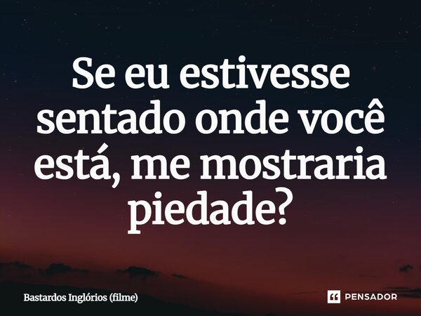 ⁠Se eu estivesse sentado onde você está, me mostraria piedade?... Frase de Bastardos Inglórios (filme).