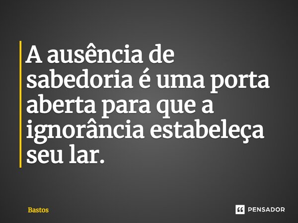 ⁠A ausência de sabedoria é uma porta aberta para que a ignorância estabeleça seu lar.... Frase de BASTOS.