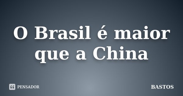 O Brasil é maior que a China... Frase de BASTOS.