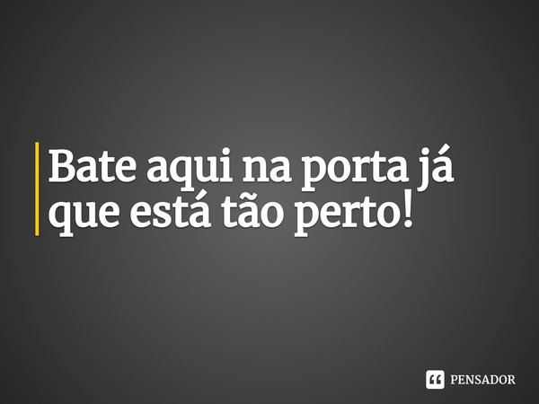 Bate aqui na porta já que está tão perto!⁠