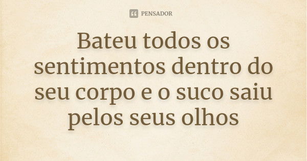 Bateu todos os sentimentos dentro do seu corpo e o suco saiu pelos seus olhos... Frase de Anônimo.