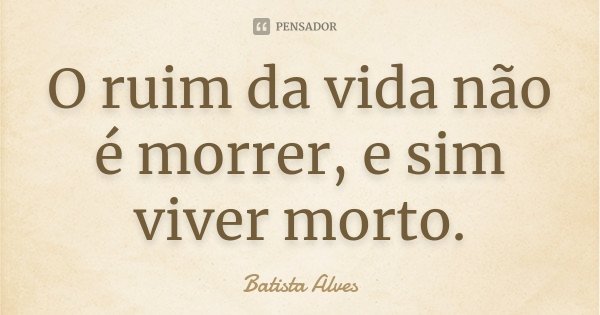 O ruim da vida não é morrer, e sim viver morto.... Frase de Batista Alves.