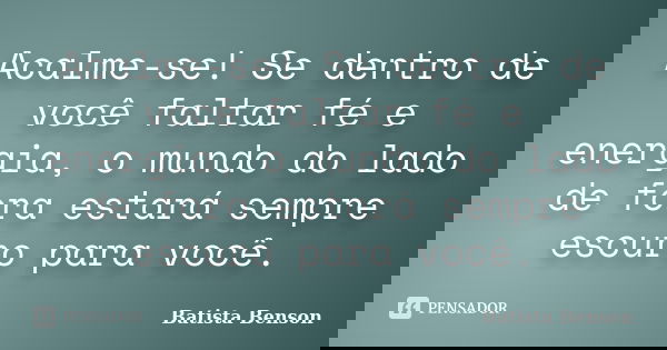 Acalme-se! Se dentro de você faltar fé e energia, o mundo do lado de fora estará sempre escuro para você.... Frase de Batista Benson.