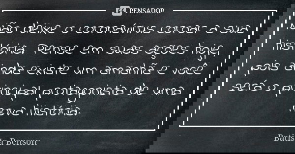 Não deixe o coronavírus coroar a sua história. Pense em suas ações hoje, pois ainda existe um amanhã e você será o principal protagonista de uma nova história.... Frase de Batista Benson.