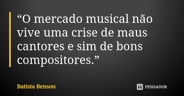 “O mercado musical não vive uma crise de maus cantores e sim de bons compositores.”... Frase de Batista Benson.