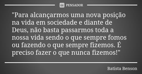 "Para alcançarmos uma nova posição na vida em sociedade e diante de Deus, não basta passarmos toda a nossa vida sendo o que sempre fomos ou fazendo o que s... Frase de Batista Benson.