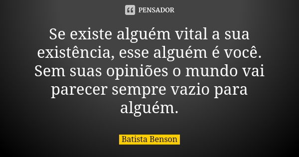 Se existe alguém vital a sua existência, esse alguém é você. Sem suas opiniões o mundo vai parecer sempre vazio para alguém.... Frase de Batista Benson.