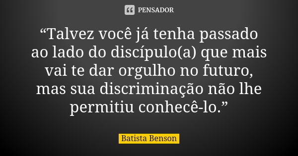 “Talvez você já tenha passado ao lado do discípulo(a) que mais vai te dar orgulho no futuro, mas sua discriminação não lhe permitiu conhecê-lo.”... Frase de Batista Benson.