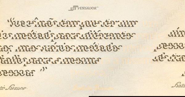 “você não tem que ter um único método para diferentes pessoas, mas vários métodos de trabalho para a mesma pessoa.”... Frase de Batista Benson.