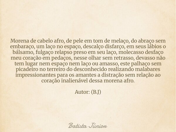 Morena de cabelo afro, de pele em tom de melaço, do abraço sem embaraço, um laço no espaço, descalço disfarço, em seus lábios o bálsamo, fulgaço relapso preso e... Frase de Batista Júnior.