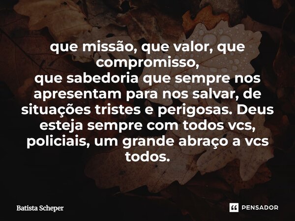 que missão, que valor, que compromisso, que sabedoria que sempre nos apresentam para nos salvar, de situações tristes e perigosas. Deus esteja sempre com todos ... Frase de Batista Scheper.