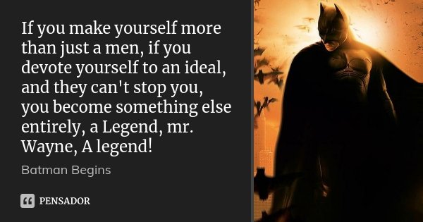 If you make yourself more than just a men, if you devote yourself to an ideal, and they can't stop you, you become something else entirely, a Legend, mr. Wayne,... Frase de Batman Begins.