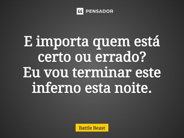 ⁠E importa quem está certo ou errado? Eu vou terminar este inferno esta noite.... Frase de Battle Beast.