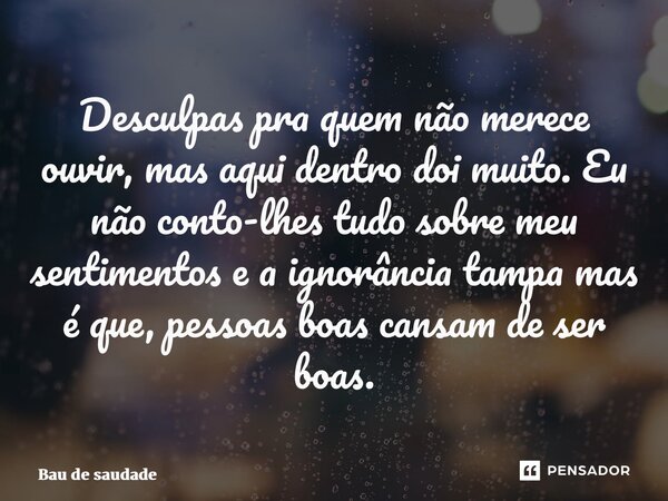 ⁠Desculpas pra quem não merece ouvir, mas aqui dentro doi muito. Eu não conto-lhes tudo sobre meu sentimentos e a ignorância tampa mas é que, pessoas boas cansa... Frase de Bau de saudade.