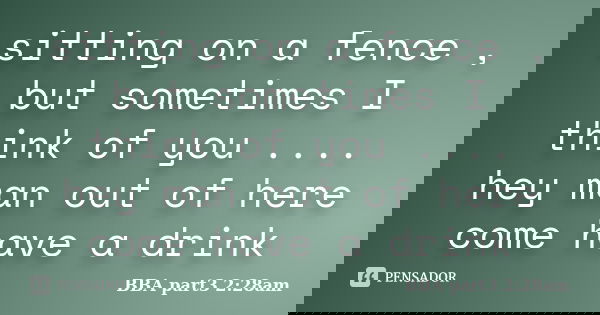 sitting on a fence , but sometimes I think of you .... hey man out of here come have a drink... Frase de BBA part3 2:28am.