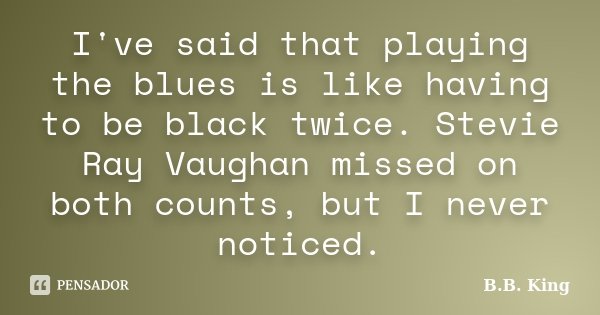 I've said that playing the blues is like having to be black twice. Stevie Ray Vaughan missed on both counts, but I never noticed.... Frase de B.B. King.