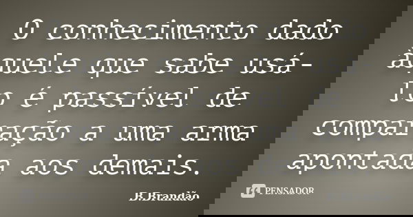 O conhecimento dado àquele que sabe usá-lo é passível de comparação a uma arma apontada aos demais.... Frase de B.Brandão.