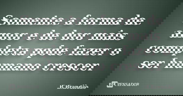 Somente a forma de amor e de dor mais completa pode fazer o ser humano crescer... Frase de B.Brandão.