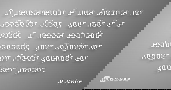 O pensamento é uma âncora no asfalto liso, que não é a vida. E nessa estrada esburacada, que alguém me negue um freio quando eu quiser parar.... Frase de B. Caires.