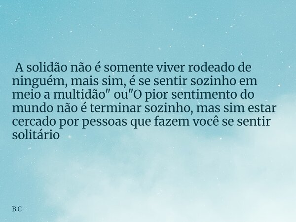  A solidão não é somente viver rodeado de ninguém, mais sim, é se sentir sozinho em meio a multidão" ou "O pior sentimento do mundo não é terminar so... Frase de B.C.