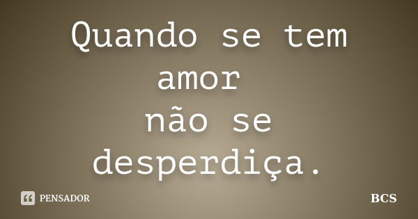 Quando se tem amor não se desperdiça.... Frase de BCS.